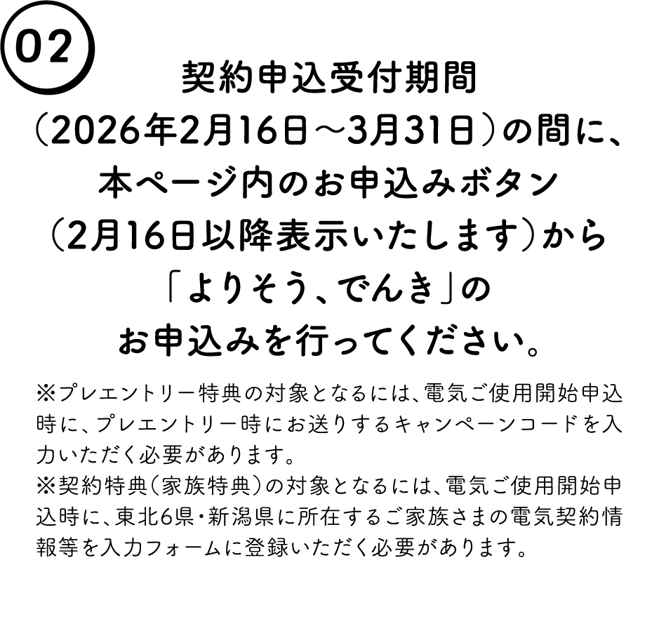 02. �_��\����t���ԁi2026�N2��16���`3��31���j�̊ԂɁA�{�y�[�W���̂��\���݃{�^���i2��16���ȍ~�\���������܂��j����u��肻���A�ł񂫁v�̂��\���݂��s���Ă��������B���v���G���g���[���T�̑ΏۂƂȂ�ɂ́A�d�C���g�p�J�n�\�����ɁA�v���G���g���[���ɂ����肷��L�����y�[���R�[�h����͂��������K�v������܂��B���_����T�i�Ƒ����T�j�̑ΏۂƂȂ�ɂ́A�d�C���g�p�J�n�\�����ɁA���k6���E�V�����ɏ��݂��邲�Ƒ����܂̓d�C�_���񓙂���̓t�H�[���ɓo�^���������K�v������܂��B